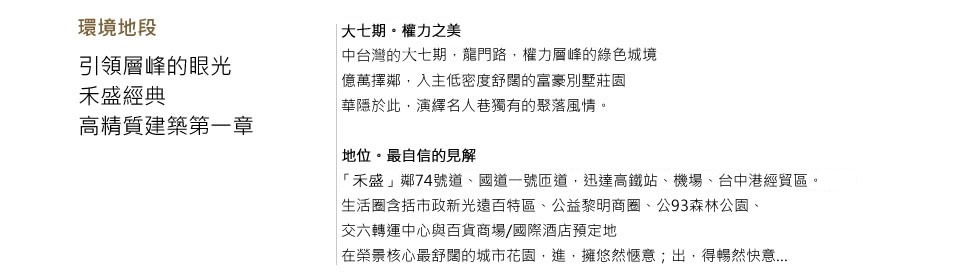 環境地段引領層峰的眼光　禾盛經典 高精質建築第一章 七期。權力之美中台灣的七期，龍門路，權力層峰的綠色城境億萬擇鄰，入主低密度舒闊的富豪別墅莊園華隱於此，演繹名人巷獨有的聚落風情。地位。最自信的見解禾盛「龍富21」鄰74號道、國道一號匝道，迅達高鐵站、機場、台中港經貿區。生活圈含括市政新光遠百特區、公益黎明商圈、公93森林公園、交六轉運中心與百貨商場/國際酒店預定地在榮景核心最舒闊的城市花園，進，擁悠然愜意；出，得暢然快意…