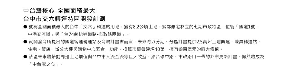 中台灣核心-全國面積最大台中市交六轉運特區開發計劃 ● 號稱全國面積最大的台中「交六」轉運站用地，擁有8.2公頃土地，緊鄰豪宅林立的七期市政特區，位銜「國道1號-中港交流道」與「台74線快速道路-市政路匝道」。 ● 就開發商所提出的國道客運轉運站及商場計畫書而言，未來將以分期、分區計畫提供2.5萬坪土地興建，兼具轉運站、住宅、飯店、辦公大樓與購物中心五合一功能，換算市價每建坪40萬，擁有逾百億元的龐大價值。 ● 該區未來將帶動周邊土地增值與台中市人流金流等巨大效益，結合環中路、市政路口一帶的都市更新計畫，儼然將成為「中台灣之心」。